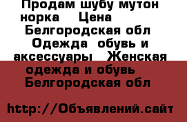 Продам шубу мутон-норка  › Цена ­ 7 000 - Белгородская обл. Одежда, обувь и аксессуары » Женская одежда и обувь   . Белгородская обл.